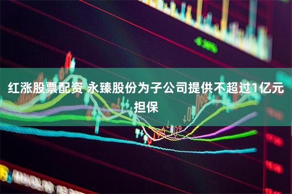 红涨股票配资 永臻股份为子公司提供不超过1亿元担保