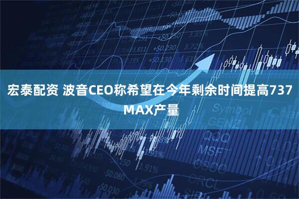 宏泰配资 波音CEO称希望在今年剩余时间提高737 MAX产量