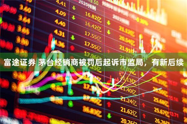 富途证券 茅台经销商被罚后起诉市监局，有新后续