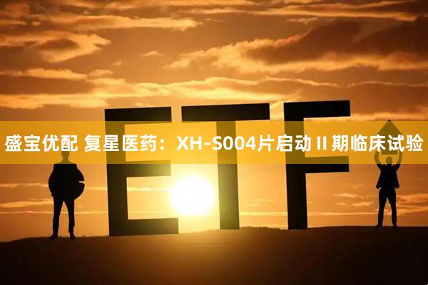 盛宝优配 复星医药：XH-S004片启动Ⅱ期临床试验