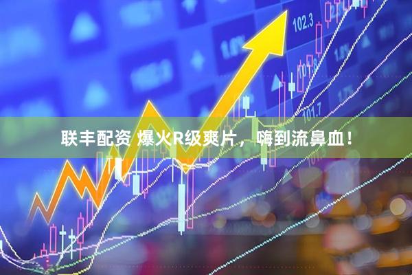 联丰配资 爆火R级爽片，嗨到流鼻血！