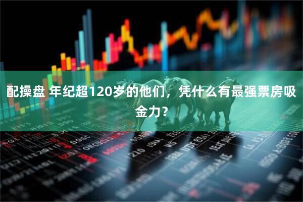 配操盘 年纪超120岁的他们，凭什么有最强票房吸金力？