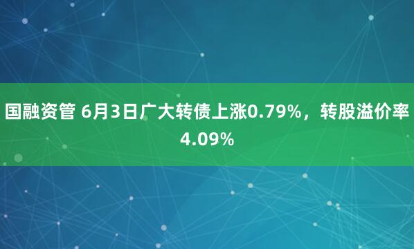 国融资管 6月3日广大转债上涨0.79%，转股溢价率4.09%