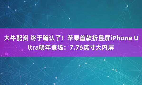 大牛配资 终于确认了！苹果首款折叠屏iPhone Ultra明年登场：7.76英寸大内屏