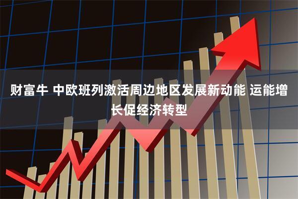 财富牛 中欧班列激活周边地区发展新动能 运能增长促经济转型