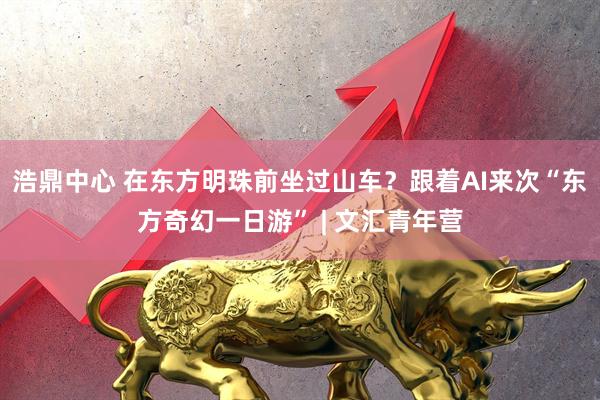 浩鼎中心 在东方明珠前坐过山车？跟着AI来次“东方奇幻一日游” | 文汇青年营