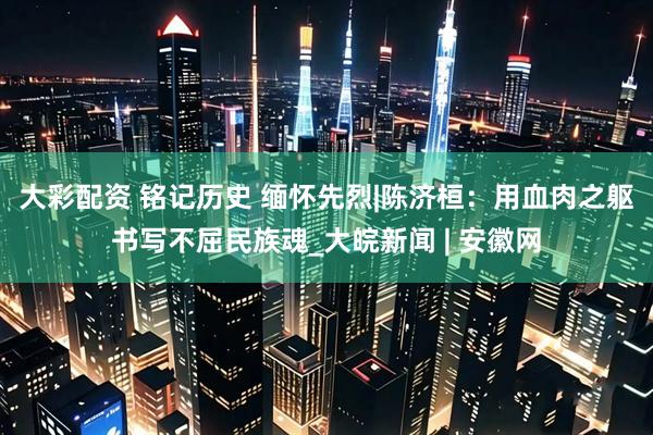大彩配资 铭记历史 缅怀先烈|陈济桓：用血肉之躯书写不屈民族魂_大皖新闻 | 安徽网