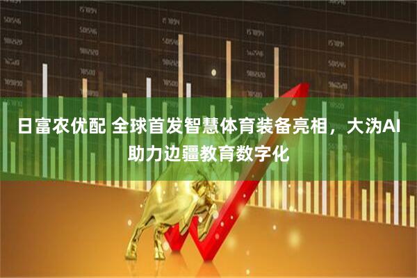 日富农优配 全球首发智慧体育装备亮相，大沩AI助力边疆教育数字化