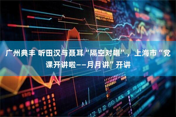 广州典丰 听田汉与聂耳“隔空对唱”，上海市“党课开讲啦——月月讲”开讲