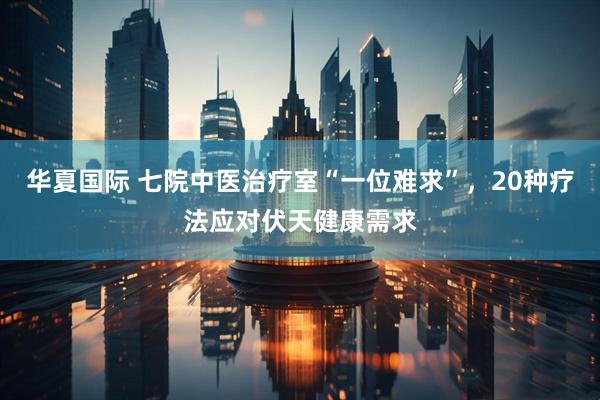 华夏国际 七院中医治疗室“一位难求”，20种疗法应对伏天健康需求