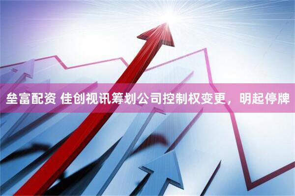 垒富配资 佳创视讯筹划公司控制权变更，明起停牌