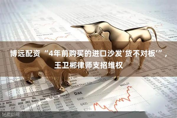 博远配资 “4年前购买的进口沙发‘货不对板’”，王卫郴律师支招维权