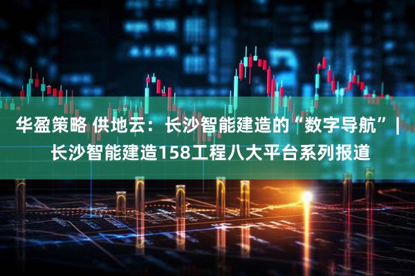 华盈策略 供地云：长沙智能建造的“数字导航” | 长沙智能建造158工程八大平台系列报道