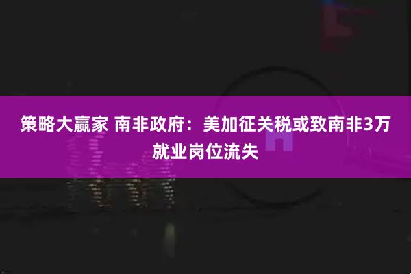 策略大赢家 南非政府：美加征关税或致南非3万就业岗位流失