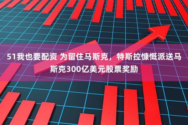 51我也要配资 为留住马斯克，特斯拉慷慨派送马斯克300亿美元股票奖励