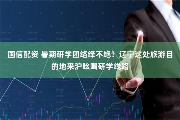 国信配资 暑期研学团络绎不绝！辽宁这处旅游目的地来沪吆喝研学线路