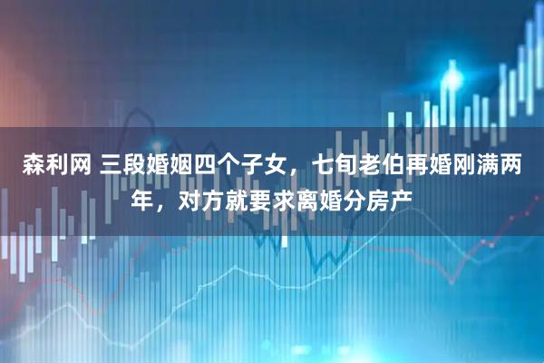 森利网 三段婚姻四个子女，七旬老伯再婚刚满两年，对方就要求离婚分房产