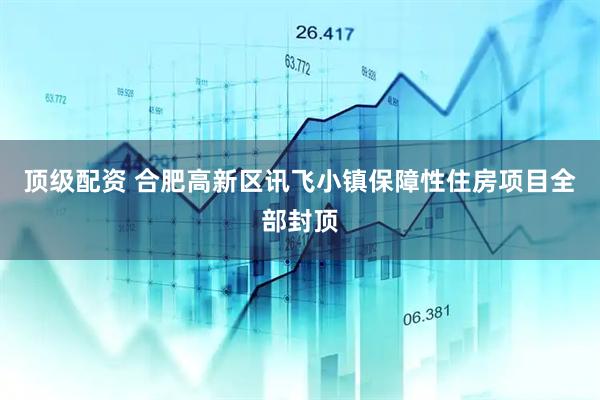 顶级配资 合肥高新区讯飞小镇保障性住房项目全部封顶
