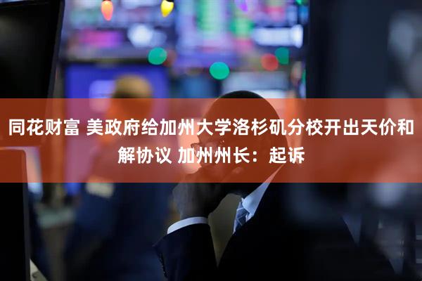 同花财富 美政府给加州大学洛杉矶分校开出天价和解协议 加州州长：起诉