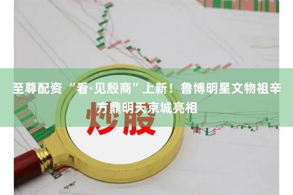 至尊配资 “看·见殷商”上新！鲁博明星文物祖辛方鼎明天京城亮相