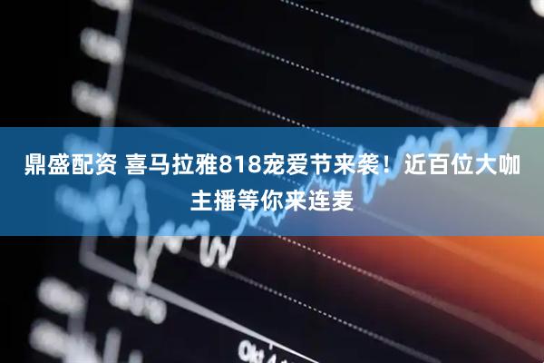 鼎盛配资 喜马拉雅818宠爱节来袭！近百位大咖主播等你来连麦