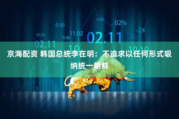 京海配资 韩国总统李在明：不追求以任何形式吸纳统一朝鲜