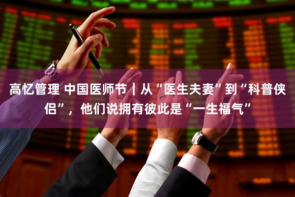 高忆管理 中国医师节｜从“医生夫妻”到“科普侠侣”，他们说拥有彼此是“一生福气”