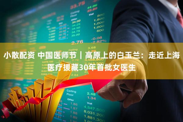 小散配资 中国医师节｜高原上的白玉兰：走近上海医疗援藏30年首批女医生