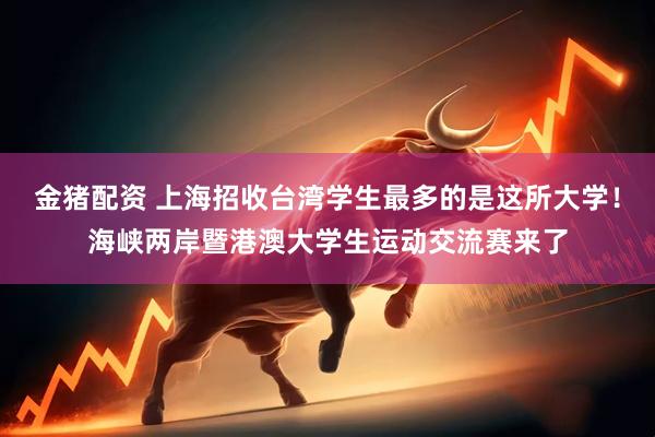 金猪配资 上海招收台湾学生最多的是这所大学！海峡两岸暨港澳大学生运动交流赛来了