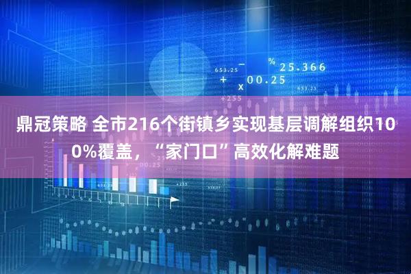 鼎冠策略 全市216个街镇乡实现基层调解组织100%覆盖，“家门口”高效化解难题