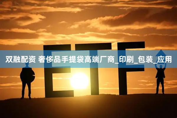 双融配资 奢侈品手提袋高端厂商_印刷_包装_应用