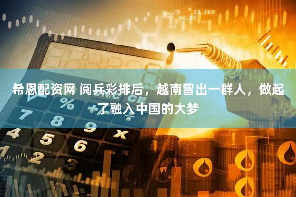 希恩配资网 阅兵彩排后，越南冒出一群人，做起了融入中国的大梦