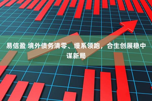 易信盈 境外债务清零、缦系领跑，合生创展稳中谋新局
