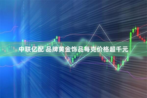 中联亿配 品牌黄金饰品每克价格超千元
