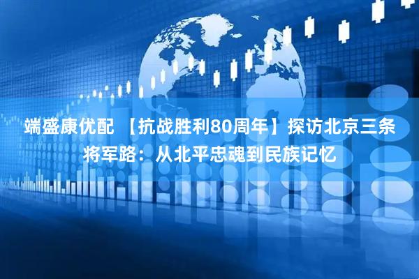端盛康优配 【抗战胜利80周年】探访北京三条将军路：从北平忠魂到民族记忆