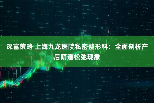 深富策略 上海九龙医院私密整形科：全面剖析产后荫道松弛现象