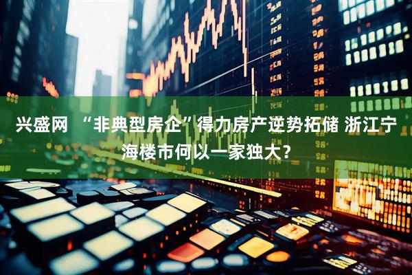 兴盛网  “非典型房企”得力房产逆势拓储 浙江宁海楼市何以一家独大？