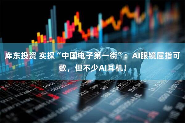 库东投资 实探“中国电子第一街”：AI眼镜屈指可数，但不少AI耳机！