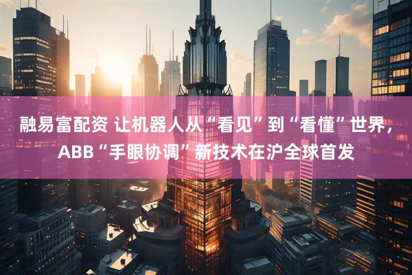融易富配资 让机器人从“看见”到“看懂”世界，ABB“手眼协调”新技术在沪全球首发