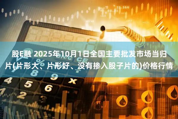 股E融 2025年10月1日全国主要批发市场当归片(片形大、片形好、没有掺入股子片的)价格行情