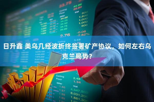 日升鑫 美乌几经波折终签署矿产协议，如何左右乌克兰局势？
