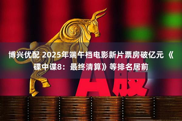 博兴优配 2025年端午档电影新片票房破亿元 《碟中谍8：最终清算》等排名居前