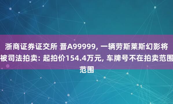 浙商证券证交所 晋A99999, 一辆劳斯莱斯幻影将被司法拍卖: 起拍价154.4万元, 车牌号不在拍卖范围