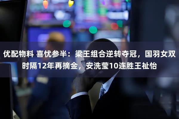 优配物料 喜忧参半：梁王组合逆转夺冠，国羽女双时隔12年再摘金，安洗莹10连胜王祉怡