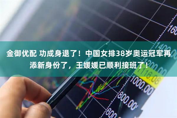 金御优配 功成身退了！中国女排38岁奥运冠军再添新身份了，王媛媛已顺利接班了！