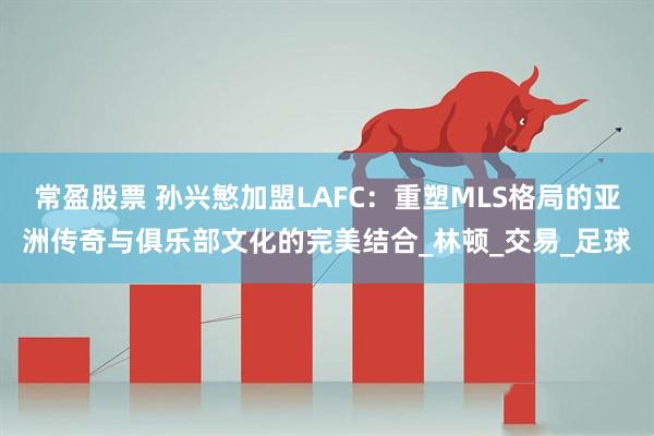 常盈股票 孙兴慜加盟LAFC:重塑MLS格局的亚洲传奇与俱乐部文化的完美结合_林顿_交易_足球