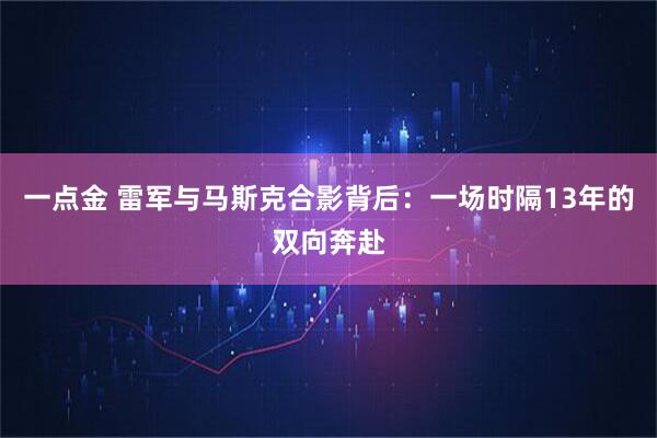一点金 雷军与马斯克合影背后：一场时隔13年的双向奔赴