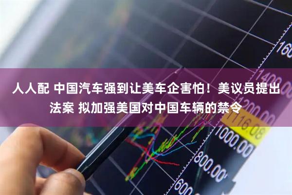 人人配 中国汽车强到让美车企害怕！美议员提出法案 拟加强美国对中国车辆的禁令