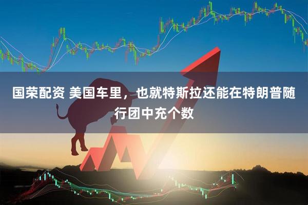 国荣配资 美国车里，也就特斯拉还能在特朗普随行团中充个数