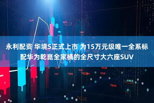 永利配资 华境S正式上市 为15万元级唯一全系标配华为乾崑全家桶的全尺寸大六座SUV